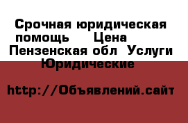 Срочная юридическая помощь.  › Цена ­ 500 - Пензенская обл. Услуги » Юридические   